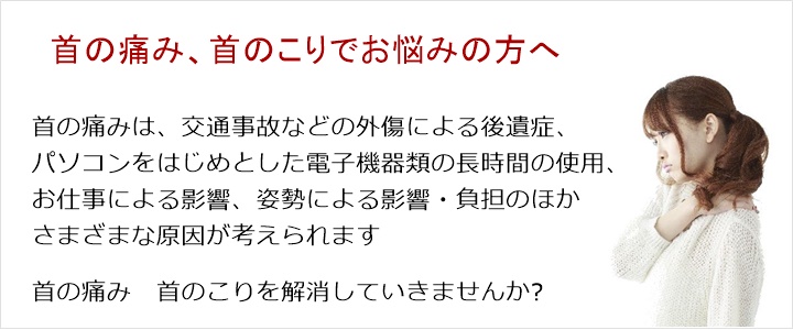 首の痛み・・・寝違え、首を回しづらい、ムチ打ち、姿勢。首の痛みは、交通事故などの外傷による後遺症、パソコンをはじめとした電子機器類の長時間の使用、お仕事による影響、姿勢による影響・負担のほかさまざまな原因が考えられます。まずは、そのあたりからお話しを伺いますね肩こりを解消していきませんか？