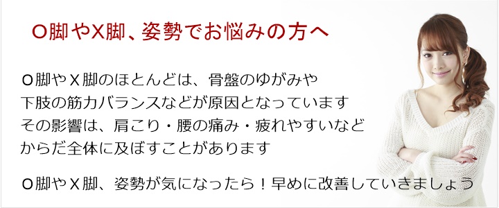 Ｏ脚やＸ脚のほとんどは、骨盤のゆがみや下肢の筋力バランスなどが原因となっていますその影響は、肩こり・腰の痛み・疲れやすいなどからだ全体に及ぼすことがあります