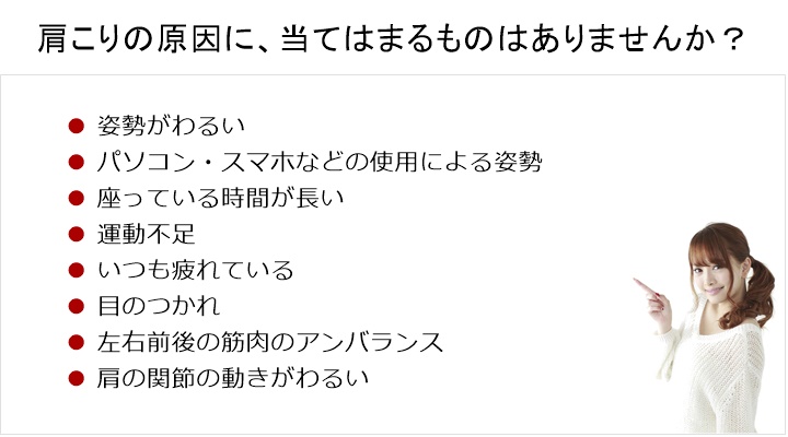 肩こりの原因に、当てはまるものがありますか？姿勢がわるい。パソコンなどの使用による姿勢からだを動かさない。運動不足。疲労。目のつかれ。左右前後の筋肉のアンバランス肩の関節の動きが悪いなどなど