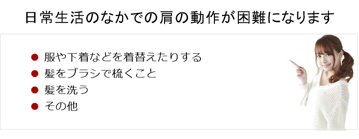 普段、日常生活のなかで当たり前のようにしていた肩の動作が困難になります。服や下着などを着替えたりする□　髪をブラシで梳くこと□　髪を洗う□　その他