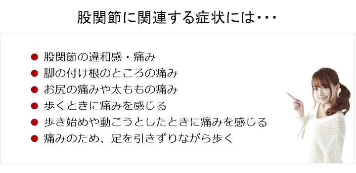 股関節の痛み・違和感。股関節に関連する症状には、次のようなものがあります股関節の痛み□　足の付け根のところの痛み□　お尻の痛みや太ももの痛み□　歩くときに痛みを感じる□　歩き始めや動こうとしたときに痛みを感じる□　痛みのため、足を引きずりながら歩く