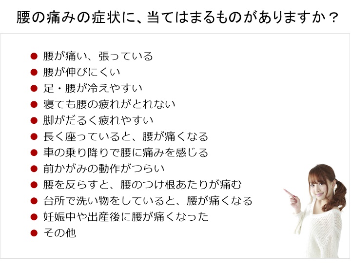 腰の痛みの原因に、当てはまるものがありますか？腰が痛い、張っている。腰が伸びにくい。足・腰が冷えやすい。寝ても腰の疲れがでない。脚がだるく疲れやすい。長く座っていると、腰が痛くなる。車の乗り降りで腰に痛みを感じる。前かがみの動作がつらい。腰を反らすと、腰のつけ根あたりが痛む。台所で洗い物をしていると、腰が痛くなる。妊娠中や出産後に腰が痛くなった。その他