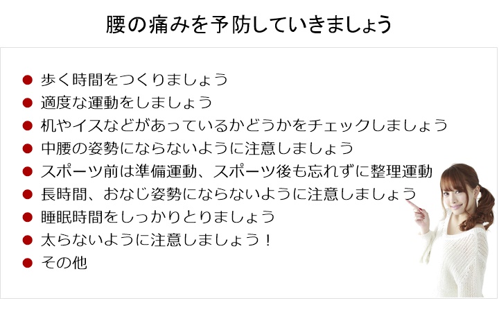 腰の痛みを予防していく！歩く時間をつくりましょう□　適度な運動をする□　机やイス、寝具(枕)などがあっているかどうかをチェックする□　中腰の姿勢にならないように注意する□　スポーツ前は準備運動、スポーツ後も忘れずに整理運動□　長い時間、おなじ姿勢にならないように注意する□　睡眠時間をしっかりとる。□　ウェイトコントロール！ 太らないように注意！