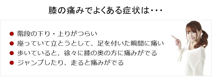 膝の痛みでお悩みの方へ。膝の痛みでよくある症状は、階段の下り・上りがつらい。□　座っているところから立とうとして、足を付いた瞬間に痛い。□　歩いていると、徐々に膝の奥の方に痛みが出ている□　ジャンプしたり、走ると痛みが出る