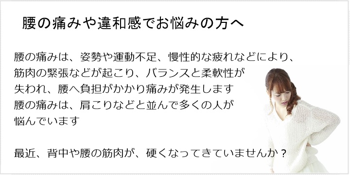 腰の痛み・・・ぎっくり腰、背中の痛み、股関節や膝の痛み腰の痛みは、姿勢や運動不足、慢性的な疲れなどにより、筋肉の緊張などが起こりバランスと柔軟性が失われ、腰へ負担がかかり痛みが発生します。腰の痛みは、肩こりなどと並んで多くの人が悩んでいます最近、背中や腰の筋肉が、硬くなってきていませんか？