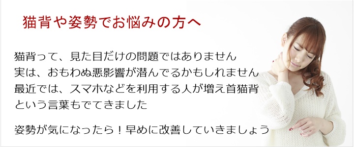 猫　背・・・姿勢改善猫背って、見た目だけの問題ではありません実は、おもわぬ悪影響が潜んでるかもしれません最近では、スマホなどを利用する人が増え首猫背という言葉もでてきました姿勢が気になったら！お気軽にご相談ください