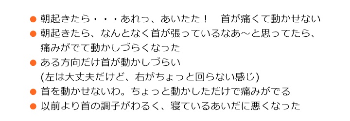 原因は、さまざまです■朝起きたら・・・あれっ、あいたた！　首が痛くて動かせない■朝起きたら、なんとなく首が張っているなあ～と思ってたら、痛みがでて動かしづらくなった■ある方向だけ首が動かしづらい　(左は大丈夫だけど、右がちょっと回らない感じ)■首を動かせないわ。ちょっと動かしただけで痛みがでる