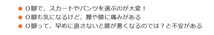 ■Ｏ脚で、スカートやパンツを選ぶのが大変！■Ｏ脚も気になるけど、腰や膝に痛みがある■Ｏ脚って、早めに直しておかないと、膝が悪くなるのではないかと不安がある Ｏ脚やＸ脚のほとんどは、骨盤のゆがみや下肢の筋力バランスなどが原因となっていますその影響は、肩こり・腰の痛み・疲れやすいなどからだ全体に及ぼすことがあります