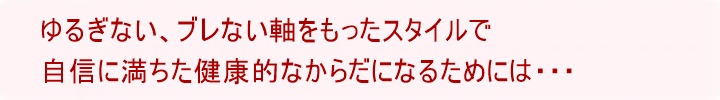 ゆるぎない、ブレない軸をもったスタイルで自信に満ちた健康的なからだになるためには・・・