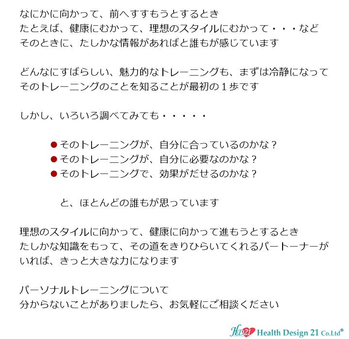 トレーニングはじめようかな？なにかに向かって、前へすすもうとするとき、たとえば、健康にむかって、理想のスタイルにむかって・・・など、そのときに、たしかな情報があればと誰もが感じています。どんなにすばらしい、魅力的なトレーニングも、まずは冷静になって、そのトレーニングのことを知ることが最初の１歩です。しかし、いろいろ調べてみても・・・・・そのトレーニングが、自分に合っているのかな？そのトレーニングが、自分に必要なのかな？　　そのトレーニングで、効果がだせるのかな？と、ほとんどの誰もが思っています。理想のスタイルに向かって、健康に向かって進もうとするとき、たしかな知識をもって、その道をきりひらいてくれるパートーナーがいれば、きっと大きな力になります。パーソナルトレーニングのことでしたら、ヘルスデザイン２１へご相談ください。