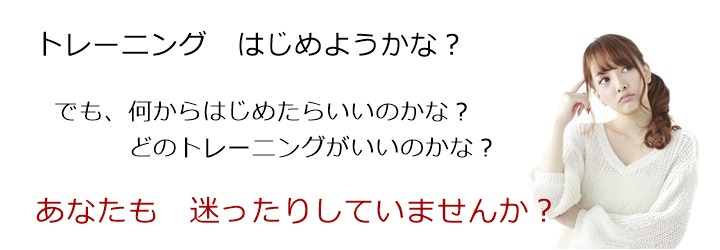 トレーニングはじめようかな？でも、何からはじめたらいいのかな？どのトレーニングがいいのかな？あなたも　迷ったりしていませんか？