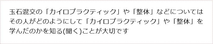 玉石混交の「カイロプラクティック」や「整体」などについてはその人がどのようにして「カイロプラクティック」や「整体」を学んだのかを知る(聞く)ことが大切です 