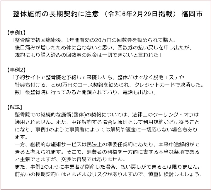 　整体施術の長期契約に注意　（令和6年2月29日掲載）　福岡市【事例1】「整骨院で初回施術後、1年間有効の20万円の回数券を勧められて購入。後日痛みが増したため体に合わないと思い、回数券の払い戻しを申し出たが、規約により購入済みの回数券の返金は一切できないと言われた」【事例2】「予約サイトで整骨院を予約して来院したら、整体だけでなく脱毛エステや特典も付ける、と60万円のコース契約を勧められ、クレジットカードで決済した。数日後整骨院に行ってみると閉鎖されており、電話も出ない」【解説】整骨院での継続的な施術(整体)の契約については、法律上のクーリング・オフは適用されません。また、中途解約する場合は原則として利用規約などに従うことになり、事例1のように事業者によっては解約や返金に一切応じない場合もあります。一方、継続的な施術サービスは民法上の準委任契約にあたり、本来中途解約ができると考えられます。そこで、消費者の利益を一方的に害する不当な条項であると主張できますが、交渉は容易ではありません。また、事例2のように事業者が倒産した場合、払い戻しができるとは限りません。前払いの長期契約にはさまざまなリスクがありますので、慎重に検討しましょう。