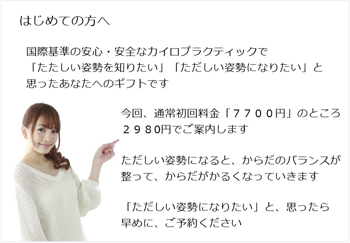 はじめての方へ。国際基準の安心・安全なカイロプラクティックで「たたしい姿勢を知りたい」「ただしい姿勢になりたい」と思ったあなたへのギフトです。今回、通常初回料金「７７００円」のところ　２９８0円でご案内します。ただしい姿勢になると、からだのバランスが整って、からだがかるくなっていきます。「ただしい姿勢になりたい」と、思ったら早めに、ご予約ください