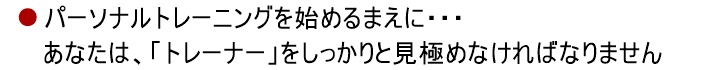 パーソナルトレーニングを始めるまえに・・・あなたは、「トレーナー」をしっかりと見極めなければなりません