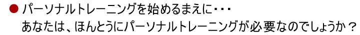 パーソナルトレーニングを始めるまえに・・・あなたに、「パーソナルトレーニング」は必要でしょうか？あなたは、「トレーナー」をしっかりと見極めなければなりません