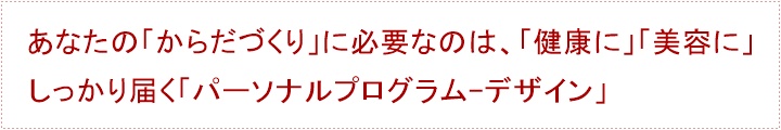 あなたの「からだづくり」に必要なのは、「健康に」「美容に」しっかり届く「パーソナルプログラム-デザイン」パーソナルトレーニングを始めるまえに・・・あなたに、「パーソナルトレーニング」は必要でしょうか？あなたは、「トレーナー」をしっかりと見極めなければなりません