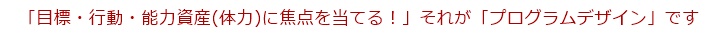 「目標・行動・能力資産(体力)に焦点を当てる！」、それが「プログラムデザイン」です