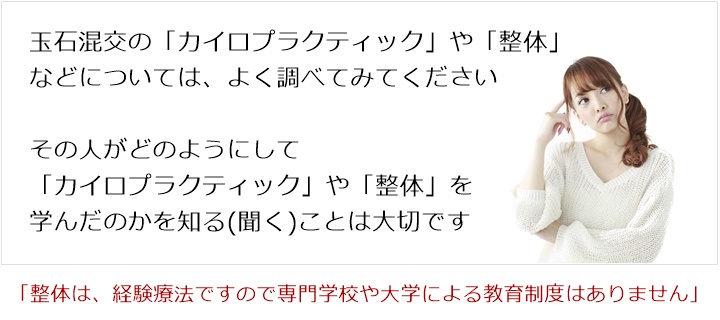 玉石混交の「カイロプラクティック」や「整体」などについてはその人がどのようにして「カイロプラクティック」や「整体」を学んだのかを知る(聞く)ことが大切です 