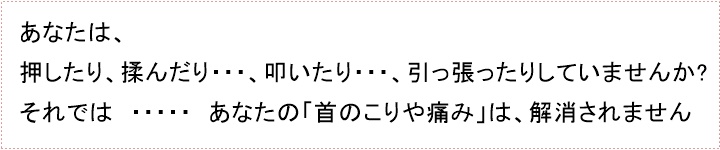 押しても・・・、揉んでも・・・、叩いても・・・、引っ張ったりしても・・・あなたの首のこりや痛みは、解消されません。むしろ、ひどく悪化させてしまいますので、ご注意してください。