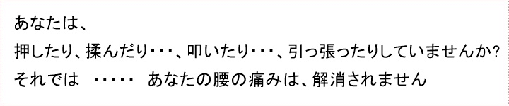 押しても・・・、揉んでも・・・、叩いても・・・、引っ張ったりしても・・・あなたの腰の痛みは、解消されません。むしろ、ひどく悪化させてしまいますので、ご注意してください。