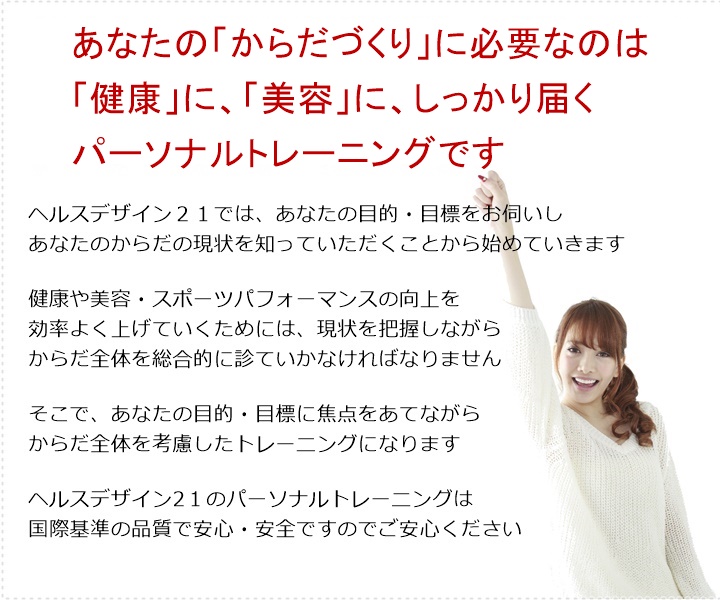 ご予約の方法ご予約の方法あなたの「からだづくり」に必要なのは「健康」「美容」に、しっかり届くパーソナルトレーニングです。健康や美容・スポーツパフォーマンスの向上を効率よく上げていくためには、現状を把握しながらからだ全体を総合的に診ていかなければなりません。そこで、あなたの目的・目標に焦点をあてながらからだ全体を考慮したトレーニングになります。ヘルスデザイン21のパーソナルトレーニングは国際基準の品質で安心・安全ですのでご安心ください