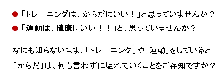 「トレーニングは、からだにいい!」と思っていませんか?「運動は、健康にいい!!」と思っていませんか?何も知らないまま「トレーニング」や「運動」をしていると「からだ」は、何も言わずに壊れていくことをご存知ですか?