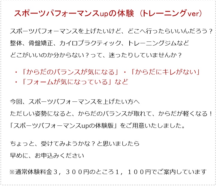 スポーツパフォーマンスupの体験 (トレーニングver)スポーツパフォーマンスを上げたいけど、どこへ行ったらいいんだろう?整体、骨盤矯正、カイロプラクティック、トレーニングジムなどどこがいいのか分からない?って、迷ったりしていませんか?・「からだのバランスが気になる」・「からだにキレがない」・「フォームが気になっている」など今回、スポーツパフォーマンスを上げたい方へただしい姿勢になると、からだのバランスが取れて、からだが軽くなる!「スポーツパフォーマンスupの体験版」をご用意いたしました。ちょっと、受けてみようかな?と思いましたら早めに、お申込みください※通常体験料金3,300円のところ1,100円でご案内しています