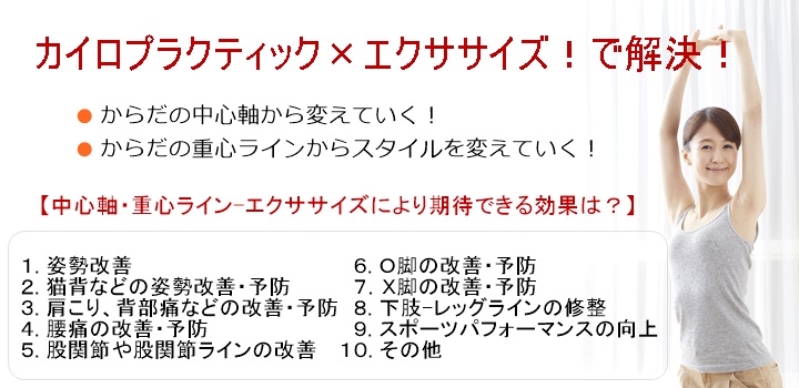 カイロプラクティック×エクササイズからだの中心軸から変えていく!からだの重心ラインからスタイルを変えていく!【中心軸・重心ライン-エクササイズにより期待できる効果は】1. 姿勢改善2. 猫背などの姿勢改善・予防3. 肩こり、背部痛などの改善・予防4. 腰痛の改善・予防5. 股関節や股関節ラインの改善 6. O脚の改善・予防7.X脚の改善・予防8. 下肢-レッグラインの修整9. スポーツパフォーマンスの向上10. その他なぜ、「エクササイズ」なの? その理由教えてよ