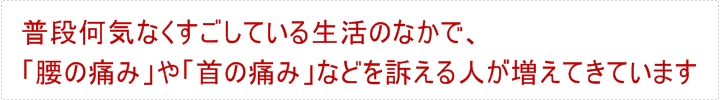 普段何気なくすごしている生活のなかで、「腰の痛み」や「首の痛み」などを訴える人が増えてきています