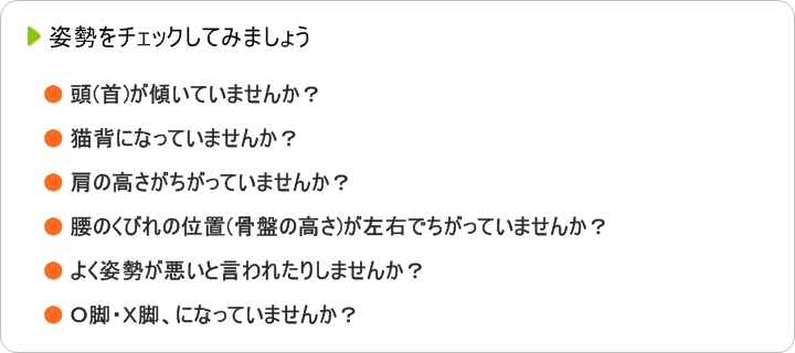 姿勢をチェックしてみましょう頭(首)が傾いていませんか?猫背になっていませんか?肩の高さがちがっていませんか?腰のくびれの位置(骨盤の高さ)が左右でちがっていませんか?よく姿勢が悪いと言われたりしませんか?O脚・X脚、になっていませんか?