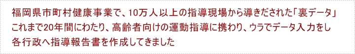 福岡県市町村健康事業で、10万人以上の指導現場から導きだされた「裏データ」これまで20年間にわたり、高齢者向けの運動指導に携わりウラでデータ入力をし、行政へ指導報告書を作成してきました。